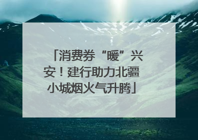 消费券“暖”兴安！建行助力北疆小城烟火气升腾