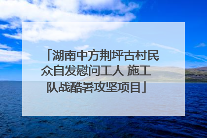 湖南中方荆坪古村民众自发慰问工人 施工队战酷暑攻坚项目