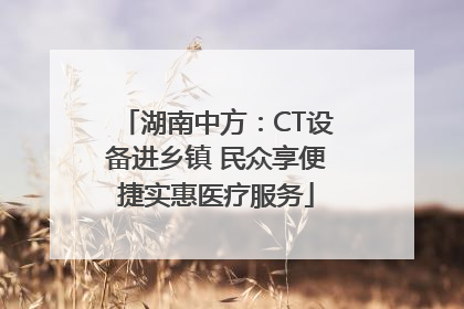 湖南中方：CT设备进乡镇 民众享便捷实惠医疗服务