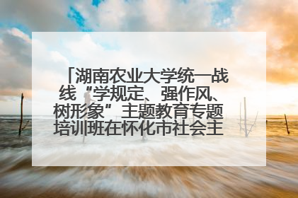 湖南农业大学统一战线“学规定、强作风、树形象”主题教育专题培训班在怀化市社会主义学院举办