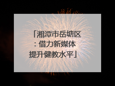 湘潭市岳塘区：借力新媒体 提升健教水平