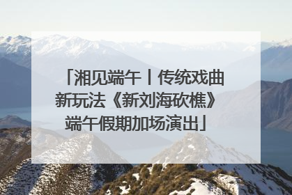 湘见端午丨传统戏曲新玩法《新刘海砍樵》端午假期加场演出