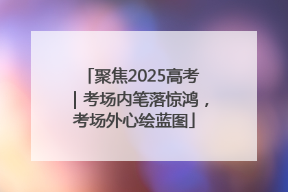 聚焦2025高考｜考场内笔落惊鸿，考场外心绘蓝图