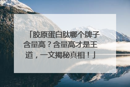 胶原蛋白肽哪个牌子含量高？含量高才是王道，一文揭秘真相！