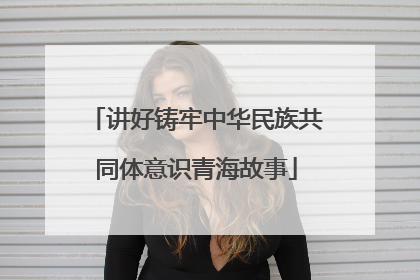 讲好铸牢中华民族共同体意识青海故事