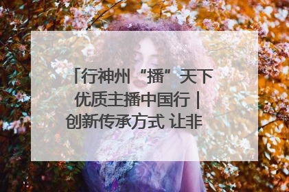 行神州“播”天下 优质主播中国行｜创新传承方式 让非遗“活”在当下
