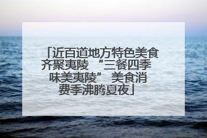 近百道地方特色美食齐聚夷陵 “三餐四季 味美夷陵” 美食消费季沸腾夏夜