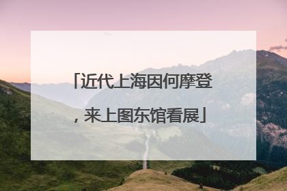 近代上海因何摩登，来上图东馆看展
