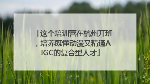 这个培训营在杭州开班，培养既懂动漫又精通AIGC的复合型人才