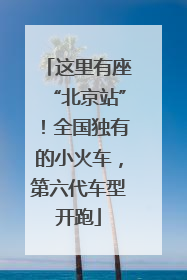 这里有座“北京站”！全国独有的小火车，第六代车型开跑