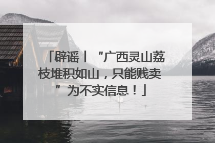 辟谣丨“广西灵山荔枝堆积如山，只能贱卖”为不实信息！