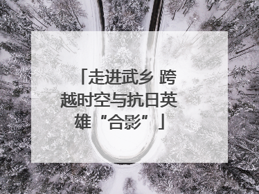 走进武乡 跨越时空与抗日英雄“合影”
