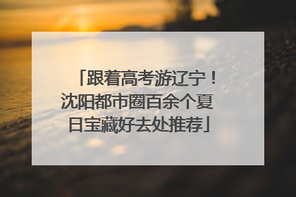 跟着高考游辽宁！沈阳都市圈百余个夏日宝藏好去处推荐