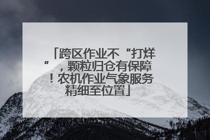 跨区作业不“打烊”，颗粒归仓有保障！农机作业气象服务精细至位置