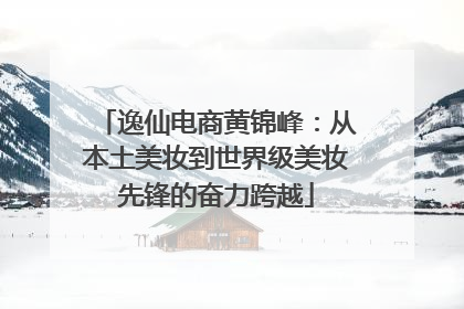 逸仙电商黄锦峰：从本土美妆到世界级美妆先锋的奋力跨越