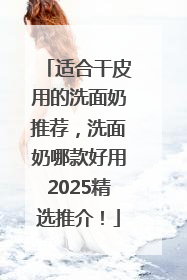 适合干皮用的洗面奶推荐，洗面奶哪款好用2025精选推介！