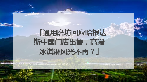 通用磨坊回应哈根达斯中国门店出售，高端冰淇淋风光不再？
