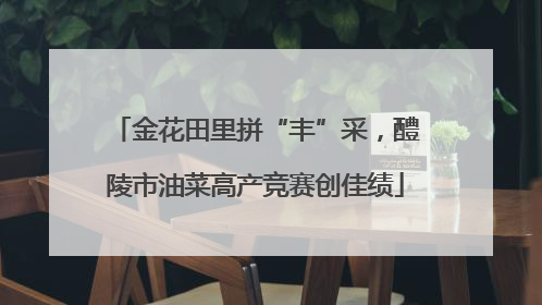 金花田里拼“丰”采，醴陵市油菜高产竞赛创佳绩