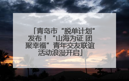 青岛市“脱单计划”发布！“山海为证 团聚幸福”青年交友联谊活动浪漫开启