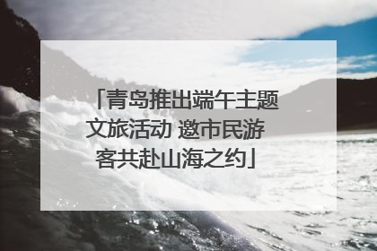 青岛推出端午主题文旅活动 邀市民游客共赴山海之约
