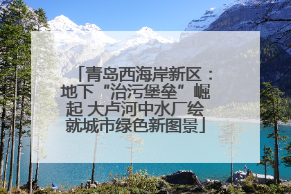 青岛西海岸新区：地下“治污堡垒”崛起 大卢河中水厂绘就城市绿色新图景