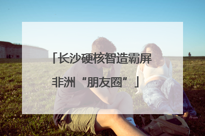 长沙硬核智造霸屏非洲“朋友圈”