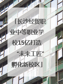 长沙经贸职业中等职业学校15亿打造“未来工匠”孵化新校区