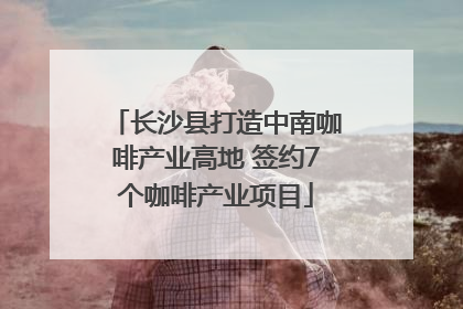 长沙县打造中南咖啡产业高地 签约7个咖啡产业项目