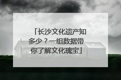 长沙文化遗产知多少？一组数据带你了解文化瑰宝