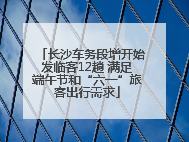 长沙车务段增开始发临客12趟 满足端午节和“六一”旅客出行需求