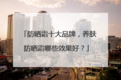 防晒霜十大品牌，养肤防晒霜哪些效果好？