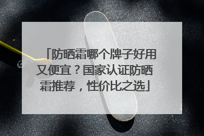防晒霜哪个牌子好用又便宜？国家认证防晒霜推荐，性价比之选
