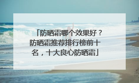 防晒霜哪个效果好？防晒霜推荐排行榜前十名，十大良心防晒霜