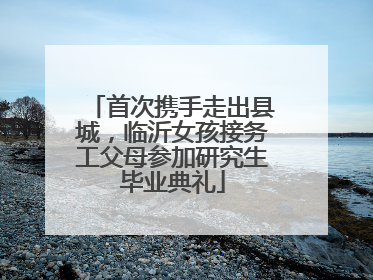 首次携手走出县城，临沂女孩接务工父母参加研究生毕业典礼