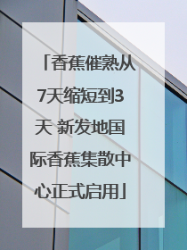香蕉催熟从7天缩短到3天 新发地国际香蕉集散中心正式启用