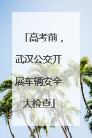 高考前，武汉公交开展车辆安全大检查