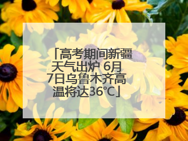 高考期间新疆天气出炉 6月7日乌鲁木齐高温将达36℃