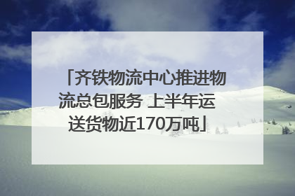 齐铁物流中心推进物流总包服务 上半年运送货物近170万吨