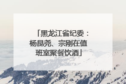 黑龙江省纪委：杨昆尧、宗刚在值班室聚餐饮酒