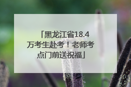 黑龙江省18.4万考生赴考！老师考点门前送祝福