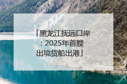 黑龙江抚远口岸：2025年首艘出境货船出港