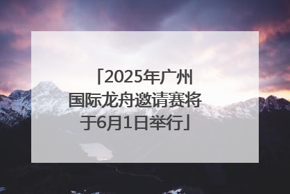 2025年广州国际龙舟邀请赛将于6月1日举行