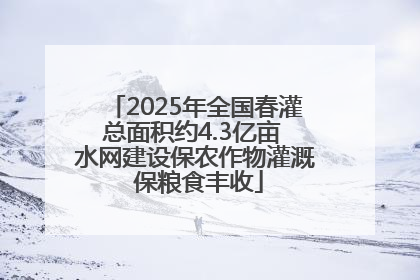 2025年全国春灌总面积约4.3亿亩 水网建设保农作物灌溉 保粮食丰收