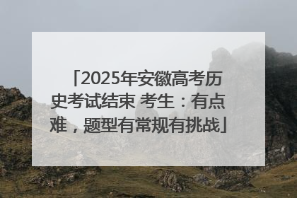 2025年安徽高考历史考试结束 考生：有点难，题型有常规有挑战