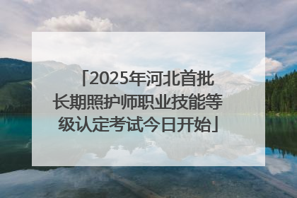 2025年河北首批长期照护师职业技能等级认定考试今日开始