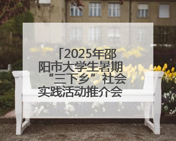 2025年邵阳市大学生暑期“三下乡”社会实践活动推介会成功举办