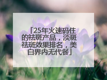 25年火速码住的祛斑产品，淡斑祛斑效果排名，美白界内无代餐