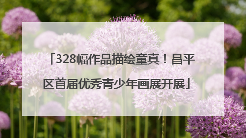 328幅作品描绘童真！昌平区首届优秀青少年画展开展