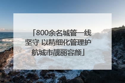 800余名城管一线坚守 以精细化管理护航城市靓丽容颜