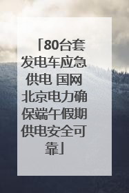 80台套发电车应急供电 国网北京电力确保端午假期供电安全可靠